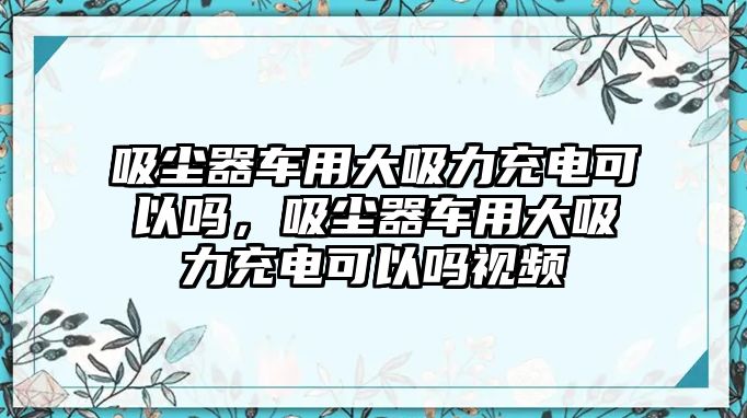 吸塵器車用大吸力充電可以嗎，吸塵器車用大吸力充電可以嗎視頻